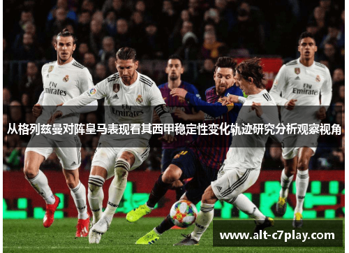 从格列兹曼对阵皇马表现看其西甲稳定性变化轨迹研究分析观察视角 从格列兹曼对阵皇马表现看其西甲稳定性变化轨迹研究分析观察视角